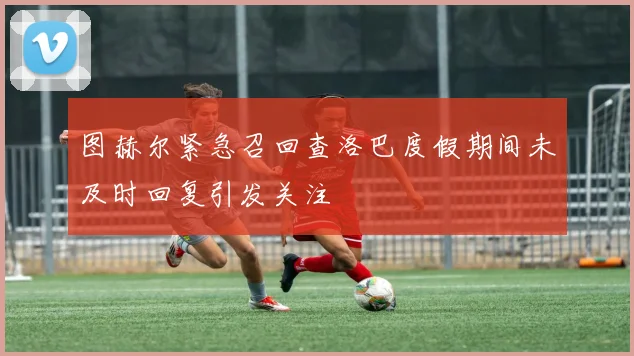 图赫尔紧急召回查洛巴度假期间未及时回复引发关注