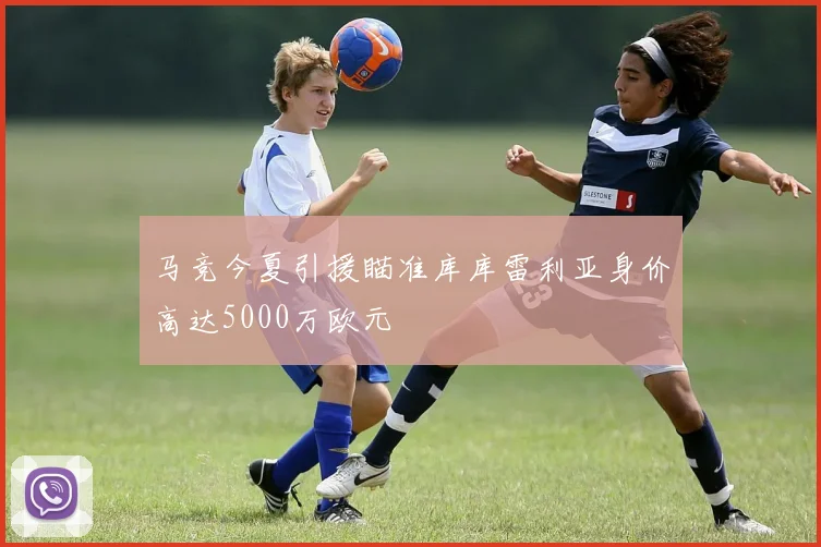马竞今夏引援瞄准库库雷利亚身价高达5000万欧元
