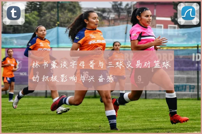 林书豪谈字母哥与三球交易对篮球的积极影响与兴奋感
