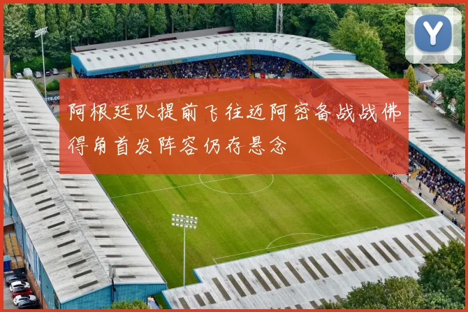 阿根廷队提前飞往迈阿密备战战佛得角首发阵容仍存悬念
