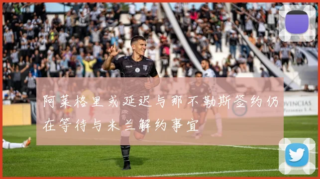 阿莱格里或延迟与那不勒斯签约仍在等待与米兰解约事宜