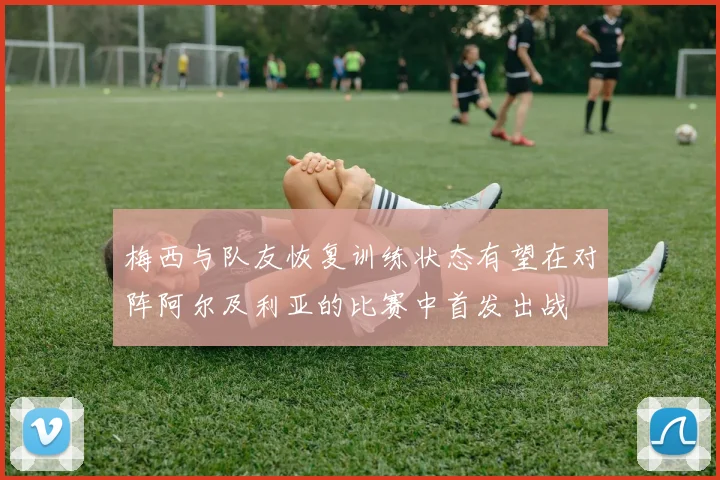 梅西与队友恢复训练状态有望在对阵阿尔及利亚的比赛中首发出战