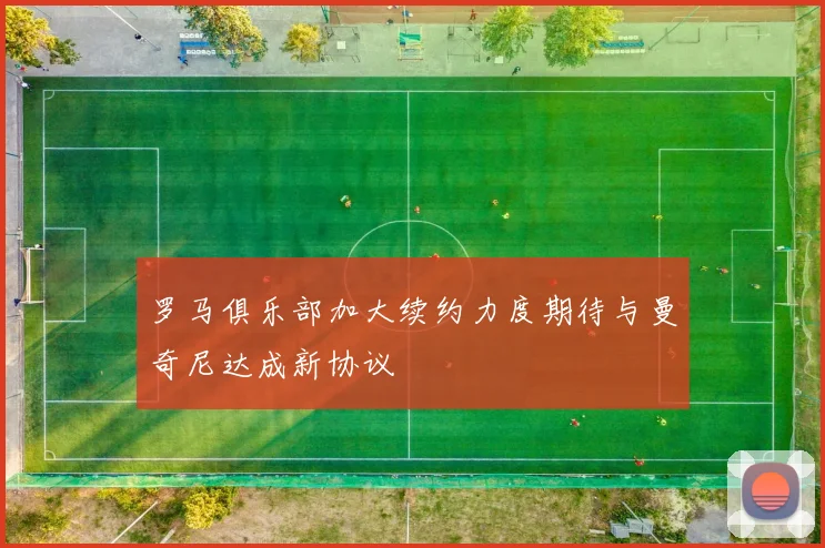 罗马俱乐部加大续约力度期待与曼奇尼达成新协议