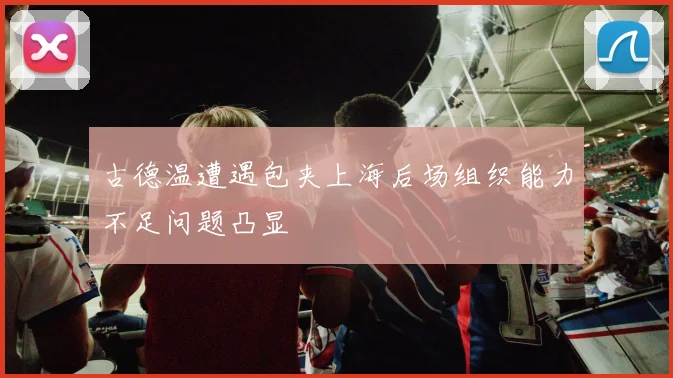 古德温遭遇包夹上海后场组织能力不足问题凸显