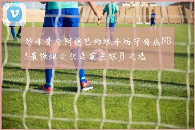字母哥与阿德巴约联手防守将成NBA最强组合仍是前五球员之选