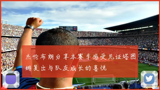 杰伦布朗分享本赛季感受见证塔图姆复出与队友成长的喜悦