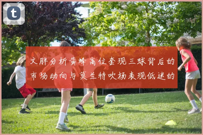 文胖分析黄蜂高位套现三球背后的市场动向与莫兰特吹杨表现低迷的影响