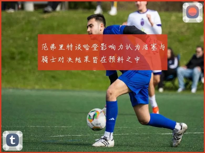 范弗里特谈哈登影响力认为活塞与骑士对决结果皆在预料之中