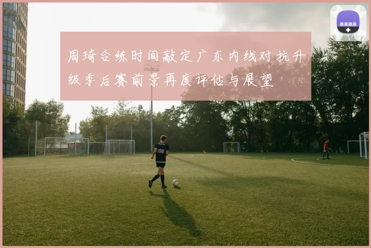周琦合练时间敲定广东内线对抗升级季后赛前景再度评估与展望