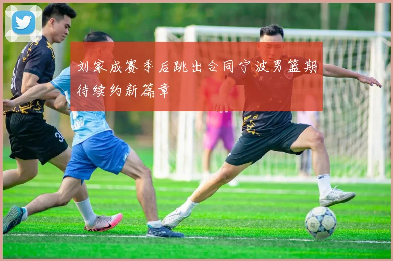刘家成赛季后跳出合同宁波男篮期待续约新篇章