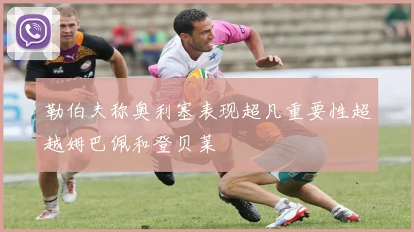 勒伯夫称奥利塞表现超凡重要性超越姆巴佩和登贝莱