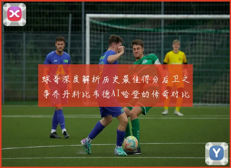 球哥深度解析历史最佳得分后卫之争乔丹科比韦德AI哈登的传奇对比