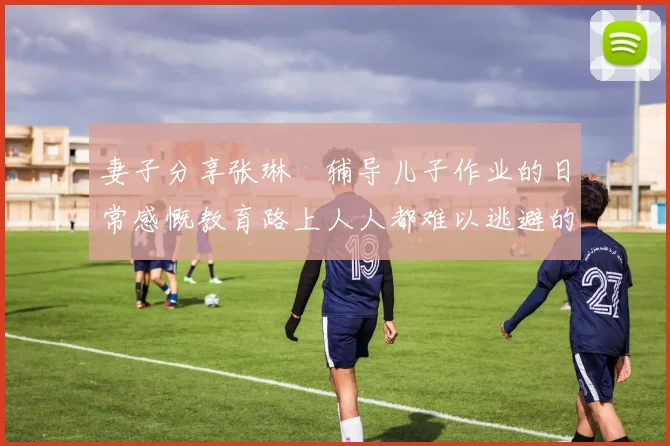 妻子分享张琳芃辅导儿子作业的日常感慨教育路上人人都难以逃避的挑战