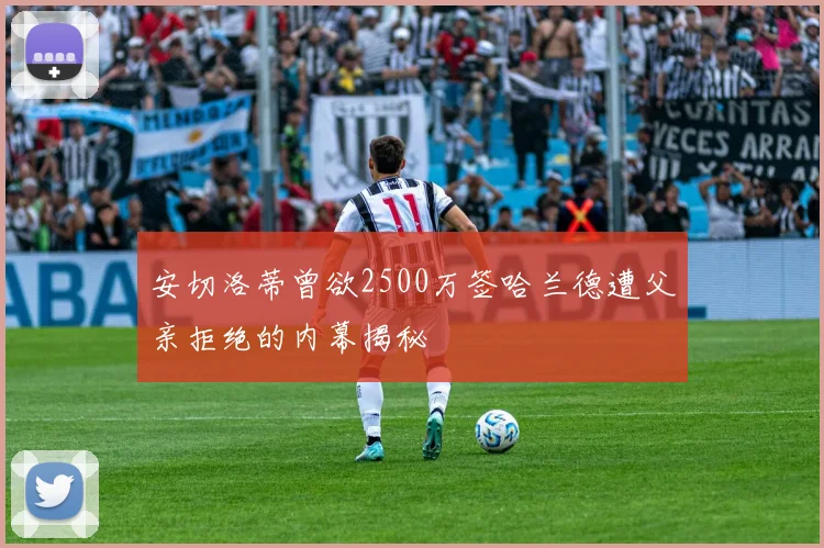 安切洛蒂曾欲2500万签哈兰德遭父亲拒绝的内幕揭秘