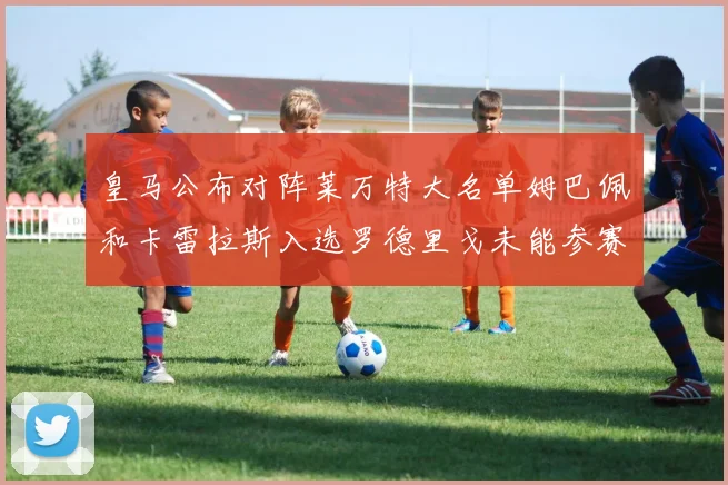 皇马公布对阵莱万特大名单姆巴佩和卡雷拉斯入选罗德里戈未能参赛