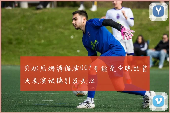 贝林厄姆调侃演007可能是今晚的首次表演试镜引发关注