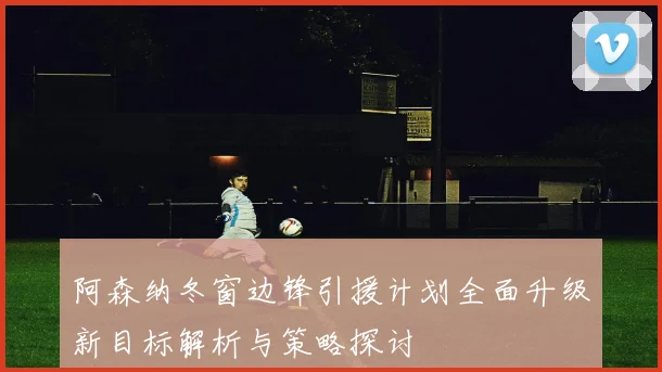阿森纳冬窗边锋引援计划全面升级新目标解析与策略探讨