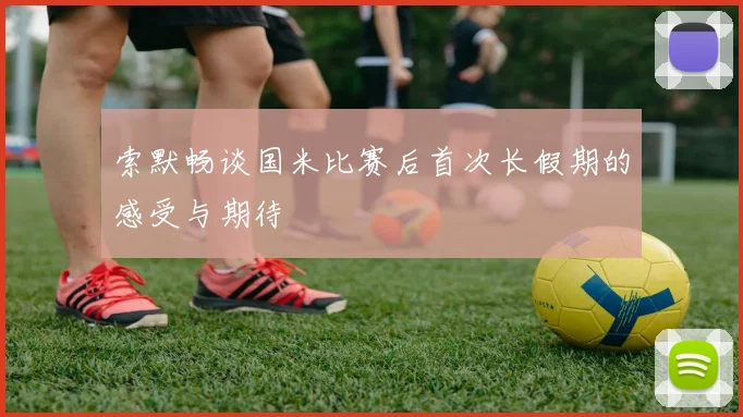 索默畅谈国米比赛后首次长假期的感受与期待