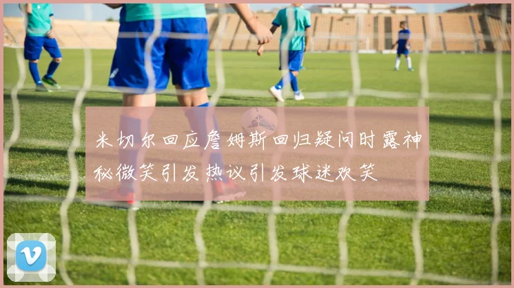 米切尔回应詹姆斯回归疑问时露神秘微笑引发热议引发球迷欢笑
