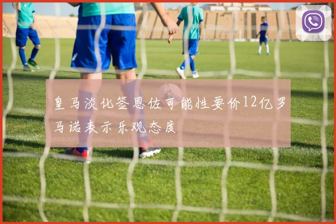 皇马淡化签恩佐可能性要价12亿罗马诺表示乐观态度