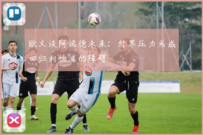 欧文谈阿诺德未来：外界压力或成回归利物浦的障碍