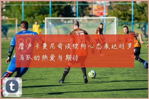 詹卢卡曼尼奇谈续约心态表达对罗马队的热爱与期待