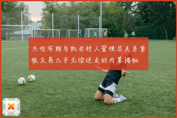 杰伦布朗与凯尔特人管理层关系紧张交易几乎无偿送走的内幕揭秘